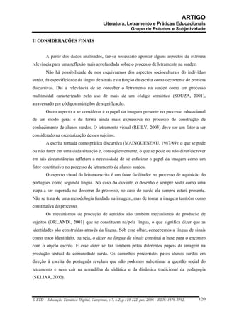 ARTIGO
                                           Literatura, Letramento e Práticas Educacionais
                                                         Grupo de Estudos e Subjetividade

II CONSIDERAÇÕES FINAIS


        A partir dos dados analisados, faz-se necessário apontar alguns aspectos de extrema
relevância para uma reflexão mais aprofundada sobre o processo de letramento na surdez.
        Não há possibilidade de nos esquivarmos dos aspectos socioculturais do indivíduo
surdo, da especificidade da língua de sinais e da função da escrita como decorrente de práticas
discursivas. Daí a relevância de se conceber o letramento na surdez como um processo
multimodal caracterizado pelo uso de mais de um código semiótico (SOUZA, 2001),
atravessado por códigos múltiplos de significação.
        Outro aspecto a se considerar é o papel da imagem presente no processo educacional
de um modo geral e de forma ainda mais expressiva no processo de construção de
conhecimento de alunos surdos. O letramento visual (REILY, 2003) deve ser um fator a ser
considerado na escolarização desses sujeitos.
        A escrita tomada como prática discursiva (MAINGUENEAU, 1987/89): o que se pode
ou não fazer em uma dada situação e, conseqüentemente, o que se pode ou não dizer/escrever
em tais circunstâncias refletem a necessidade de se enfatizar o papel da imagem como um
fator constitutivo no processo de letramento de alunos surdos.
        O aspecto visual da leitura-escrita é um fator facilitador no processo de aquisição do
português como segunda língua. No caso do ouvinte, o desenho é sempre visto como uma
etapa a ser superada no decorrer do processo, no caso do surdo ele sempre estará presente.
Não se trata de uma metodologia fundada na imagem, mas de tomar a imagem também como
constitutiva do processo.
        Os mecanismos de produção de sentidos são também mecanismos de produção de
sujeitos (ORLANDI, 2001) que se constituem na/pela língua, o que significa dizer que as
identidades são construídas através da língua. Sob esse olhar, concebemos a língua de sinais
como traço identitário, ou seja, o dizer na língua de sinais constitui a base para o encontro
com o objeto escrito. E esse dizer se faz também pelos diferentes papéis da imagem na
produção textual da comunidade surda. Os caminhos percorridos pelos alunos surdos em
direção à escrita do português revelam que não podemos subestimar a questão social do
letramento e nem cair na armadilha da didática e da dinâmica tradicional da pedagogia
(SKLIAR, 2002).



© ETD – Educação Temática Digital, Campinas, v.7, n.2, p.110-122, jun. 2006 – ISSN: 1676-2592.   120
 