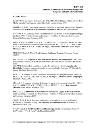 ARTIGO
                                           Literatura, Letramento e Práticas Educacionais
                                                         Grupo de Estudos e Subjetividade

REFERÊNCIAS

BAKHTIN, M. Os gêneros do discurso. In: BAKHTIN, M. Estética da criação verbal. Trad.
Michel Lahud e Yara Frateschi Vieira. São Paulo: Martins Fontes, 1997.

CORRÊA, M. L. G. Testemunhos singulares e dialogia na análise de textos escritos. Trabalho
apresentado no Seminário Reflexões sobre Aquisição da Escrita. IEL/Unicamp,1997.

GESUELI, Z. M. A criança surda e o conhecimento construído na interlocução em língua
de sinais. 1998, Tese (Doutorado em Educação) - Faculdade de Educação, Universidade
Estadual de Campinas, Campinas, 1998.

LODI, A . B. C.; HARRISON, K. M. P.; CAMPOS, S. R. L. Letramento e Surdez: um olhar
sobre as particularidades dentro do contexto educacional. In: LODI, A . B. C.; HARRISON,
K. M. P.; CAMPOS, S. R. L.; TESKE, O. (Orgs.). Letramento e Minorias. Porto Alegre:
Mediação, 2002.

MAINGUENEAU, D. Novas Tendências em Análise do Discurso. Campinas: Pontes.
1987/89.

McCLEARY, L. E. Aspectos de uma modalidade mediada por computador. 1996, Tese -
Faculdade de Filosofia, Letras e Ciências Humanas, Universidade de São Paulo, São Paulo,
1996.
ORLANDI, E. Identidade Lingüística Escolar. In: Signorini, I. (Org.). Língua(gem) e
Identidade: elementos para uma discussão no campo aplicado. Campinas, SP: Mercado de
Letras; São Paulo: Fapesp, 2001.

REILY, L. H. Imagens: o lúdico e o absurdo no ensino de arte para pré-escolares surdos. In:
SILVA, I. R.; KAUCHAKJE, S.; GESUELI, Z. M. (Orgs.). Cidadania, surdez e linguagem.
São Paulo: Plexus. 2003.

SKLIAR, C. A pergunta pelo outro da língua; a pergunta pelo mesmo da língua. In: LODI, A .
B. C.; HARRISON, K. M. P.; CAMPOS, S. R. L.; TESKE, O. (Orgs.). Letramento e
Minorias. Porto Alegre: Mediação, 2002.

SOFIATO, C. G. O Desafio da representação pictórica da Língua de Sinais Brasileira.
2005. Dissertação (Mestrado em Artes Visuais) - Instituto de Artes da Universidade Estadual
de Campinas, Campinas, 2005.

SOUZA, L. M. T. M. de. Para uma ecologia da escrita indígena: a escrita multimodal
Kaxinawá. In: Signorini, I. (Org.). Investigando a relação oral/escrito. Campinas, SP:
Mercado de Letras, 2001.

VYGOTSKY, L. S. Problems of General Psychology (Trad.). The Collected Works of
L.S.Vygotsky – Vol. 1. Nova York, Plenum Press, 1987.




© ETD – Educação Temática Digital, Campinas, v.7, n.2, p.110-122, jun. 2006 – ISSN: 1676-2592.   121
 
