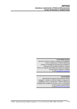 ARTIGO
                                           Literatura, Letramento e Práticas Educacionais
                                                         Grupo de Estudos e Subjetividade




                                                                                      ZILDA MARIA GESUELI
                                                 Docente do Centro de Estudos e Pesquisas em Reabilitação
                                                              “Prof. Dr. Gabriel Porto” CEPRE/FCM/Unicamp
                                                      Doutora em Psicologia da Educação pela Faculdade de
                                                           Educação da Universidade Estadual de Campinas
                                                Mestre em Lingüística pelo Instituto de Estudos da Linguagem
                                                                      da Universidade Estadual de Campinas
                                                                            E-mail: zgesueli@fcm.unicamp.br



                                                                                            LIA DE MOURA
                                                         Aprimoranda do Programa Desenvolvimento Infantil:
                                                 Linguagem e Surdez no Centro de Estudos e Pesquisas em
                                                 Reabilitação “Prof. Dr. Gabriel Porto” CEPRE/FCM/Unicamp
                                               Pedagoga pela Faculdade de Ciências e Letras de Araraquara
                                                                           da Universidade Estadual Paulista
                                                                           E-mail: liamoura@fcm.unicamp.br




© ETD – Educação Temática Digital, Campinas, v.7, n.2, p.110-122, jun. 2006 – ISSN: 1676-2592.         122
 