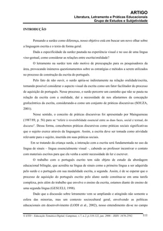ARTIGO
                                           Literatura, Letramento e Práticas Educacionais
                                                         Grupo de Estudos e Subjetividade

INTRODUÇÃO


         Pensando a surdez como diferença, nosso objetivo está em buscar um novo olhar sobre
a linguagem escrita e o texto de forma geral.
         Dada a especificidade da surdez pautada na experiência visual e no uso de uma língua
viso-gestual, como considerar as relações entre escrita/oralidade?
         O letramento na surdez tem sido motivo de preocupação para os pesquisadores da
área, provocando inúmeros questionamentos sobre as estratégias e métodos a serem utilizados
no processo de construção da escrita do português.
         Pelo fato de não ouvir, o surdo apóia-se indiretamente na relação oralidade/escrita,
tornando possível considerar o aspecto visual da escrita como um fator facilitador do processo
de aquisição do português. Nesse processo, o surdo percorre um caminho que não se pauta na
relação da escrita com a oralidade, daí a necessidade de nos afastarmos da concepção
grafocêntrica da escrita, considerando-a como um conjunto de práticas discursivas (SOUZA,
2001).
         Nesse sentido, o conceito de práticas discursivas foi apresentado por Maingueneau
(1987/89, p. 56) para se “referir à reversibilidade essencial entre as duas faces, social e textual, do
discurso”. Dessa forma, concebemos práticas discursivas como práticas sociais significativas
que o sujeito exerce através da linguagem. Assim, a escrita deve ser tomada como atividade
relevante para o sujeito, inserida em suas práticas sociais.
      Em se tratando da criança surda, a interação com a escrita será fundamentada no uso da
língua de sinais – língua essencialmente visual –, cabendo ao professor incentivar o contato
com materiais escritos para que ela venha a sentir necessidade do ler e escrever.
         O trabalho com o português escrito tem sido objeto de estudo da abordagem
educacional bilíngüe, que acredita na língua de sinais como a primeira língua a ser adquirida
pelo surdo e o português em sua modalidade escrita, a segunda. Assim, é de se esperar que o
processo de aquisição do português escrito pelo aluno surdo constitua-se em uma tarefa
complexa, pois além do trabalho que envolve o ensino da escrita, estamos diante do ensino de
uma segunda língua (GESUELI, 1998).
         Dado que a discussão sobre letramento vem se ampliando e atingindo não somente a
esfera das minorias, mas um contexto sociocultural geral, envolvendo as políticas
educacionais em desenvolvimento (LODI et al., 2002), nosso entendimento dá-se no campo


© ETD – Educação Temática Digital, Campinas, v.7, n.2, p.110-122, jun. 2006 – ISSN: 1676-2592.    111
 