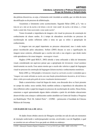 ARTIGO
                                           Literatura, Letramento e Práticas Educacionais
                                                         Grupo de Estudos e Subjetividade

das práticas discursivas, ou seja, o letramento está vinculado ao sentido, que vai além da mera
decodificação ou do processo de alfabetização.
        Assumimos o letramento como acontecimento. Segundo Skliar (2002, p.7), “não se
trata do ser e não ser da escrita e da leitura e sim do ‘estar sendo’ da escrita e da leitura. (...) Estar
lendo e sendo lido. Estar escrevendo e estar sendo escrito”.
        Temos levantado a importância da imagem e do visual no processo de construção do
conhecimento de alunos surdos. Já é tempo de educadores envolvidos no processo de
escolarização de surdos refletirem sobre o tema no que se refere à apropriação de
conhecimento.
        A imagem tem um papel importante no processo educacional, mas é ainda muito
pouco reconhecido pelos educadores. Sofiato (2005) discute os usos e significações da
imagem nesse contexto, afirmando que a escrita tem nela a sua origem e que desde muito
cedo aprendemos a ler essas imagens – mensagens visuais.
        Hughes (1998 apud REILY, 2003) aborda o tema enfocando a idéia de letramento
visual, considerando um equívoco pensar que a apropriação do letramento visual acontece
intuitivamente na escola. Essa autora mostra que a escola não valoriza o papel da linguagem
visual no processo de construção da linguagem (leitura-escrita) e conhecimentos numéricos.
        Reily (2003, p. 164) propõe o letramento visual no currículo escolar e considera que a
“imagem vem sendo utilizada na escola com uma função primordialmente decorativa, de tal forma a
diluir o tédio provocado pela grafia de textos visualmente desinteressantes”.
        Dada a característica visual da língua de sinais, essa discussão deve se fazer presente
no campo da surdez; nesse sentido, Reily também enfatiza a importância de educadores da
área refletirem sobre o papel da imagem no processo de escolarização de surdos. Dessa forma,
estaremos a seguir apresentando alguns dados coletados a partir de atividades educacionais
desenvolvidas com crianças e adolescentes surdos atendidos no Centro de Estudos e Pesquisas
em Reabilitação “Prof. Dr. Gabriel Porto” − CEPRE − pertencente à Faculdade de Ciências
Médicas da Unicamp.


I OS DADOS DE SALA DE AULA


        Os dados foram obtidos através de filmagens ocorridas em sala de aula em momentos
de interação surdo/surdo e surdo/pesquisador ouvinte, envolvendo o uso do HagáQuê, o qual
se constitui em um software livre que pode ser obtido no endereço:
© ETD – Educação Temática Digital, Campinas, v.7, n.2, p.110-122, jun. 2006 – ISSN: 1676-2592.       112
 