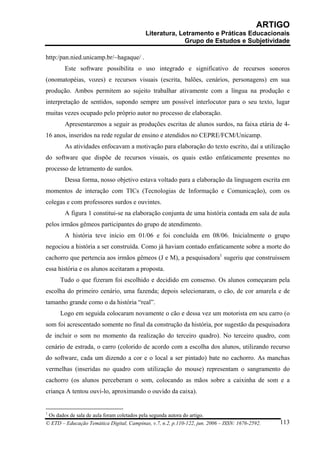 ARTIGO
                                           Literatura, Letramento e Práticas Educacionais
                                                         Grupo de Estudos e Subjetividade

http:/pan.nied.unicamp.br/~hagaque/ .
        Este software possibilita o uso integrado e significativo de recursos sonoros
(onomatopéias, vozes) e recursos visuais (escrita, balões, cenários, personagens) em sua
produção. Ambos permitem ao sujeito trabalhar ativamente com a língua na produção e
interpretação de sentidos, supondo sempre um possível interlocutor para o seu texto, lugar
muitas vezes ocupado pelo próprio autor no processo de elaboração.
        Apresentaremos a seguir as produções escritas de alunos surdos, na faixa etária de 4-
16 anos, inseridos na rede regular de ensino e atendidos no CEPRE/FCM/Unicamp.
        As atividades enfocavam a motivação para elaboração do texto escrito, daí a utilização
do software que dispõe de recursos visuais, os quais estão enfaticamente presentes no
processo de letramento de surdos.
        Dessa forma, nosso objetivo estava voltado para a elaboração da linguagem escrita em
momentos de interação com TICs (Tecnologias de Informação e Comunicação), com os
colegas e com professores surdos e ouvintes.
        A figura 1 constitui-se na elaboração conjunta de uma história contada em sala de aula
pelos irmãos gêmeos participantes do grupo de atendimento.
        A história teve início em 01/06 e foi concluída em 08/06. Inicialmente o grupo
negociou a história a ser construída. Como já haviam contado enfaticamente sobre a morte do
cachorro que pertencia aos irmãos gêmeos (J e M), a pesquisadora1 sugeriu que construíssem
essa história e os alunos aceitaram a proposta.
      Tudo o que fizeram foi escolhido e decidido em consenso. Os alunos começaram pela
escolha do primeiro cenário, uma fazenda; depois selecionaram, o cão, de cor amarela e de
tamanho grande como o da história “real”.
      Logo em seguida colocaram novamente o cão e dessa vez um motorista em seu carro (o
som foi acrescentado somente no final da construção da história, por sugestão da pesquisadora
de incluir o som no momento da realização do terceiro quadro). No terceiro quadro, com
cenário de estrada, o carro (colorido de acordo com a escolha dos alunos, utilizando recurso
do software, cada um dizendo a cor e o local a ser pintado) bate no cachorro. As manchas
vermelhas (inseridas no quadro com utilização do mouse) representam o sangramento do
cachorro (os alunos perceberam o som, colocando as mãos sobre a caixinha de som e a
criança A tentou ouvi-lo, aproximando o ouvido da caixa).


1
 Os dados de sala de aula foram coletados pela segunda autora do artigo.
© ETD – Educação Temática Digital, Campinas, v.7, n.2, p.110-122, jun. 2006 – ISSN: 1676-2592.   113
 