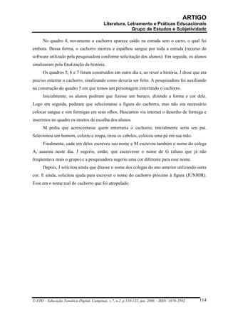 ARTIGO
                                           Literatura, Letramento e Práticas Educacionais
                                                         Grupo de Estudos e Subjetividade

      No quadro 4, novamente o cachorro aparece caído na estrada sem o carro, o qual foi
embora. Dessa forma, o cachorro morreu e espalhou sangue por toda a estrada (recurso do
software utilizado pela pesquisadora conforme solicitação dos alunos). Em seguida, os alunos
sinalizaram pela finalização da história.
      Os quadros 5, 6 e 7 foram construídos em outro dia e, ao rever a história, J disse que era
preciso enterrar o cachorro, sinalizando como deveria ser feito. A pesquisadora foi auxiliando
na construção do quadro 5 em que temos um personagem enterrando o cachorro.
      Inicialmente, os alunos pediram que fizesse um buraco, dizendo a forma e cor dele.
Logo em seguida, pediram que selecionasse a figura do cachorro, mas não era necessário
colocar sangue e sim formigas em seus olhos. Buscamos via internet o desenho de formiga e
inserimos no quadro os insetos de escolha dos alunos.
      M pediu que acrescentasse quem enterraria o cachorro; inicialmente seria seu pai.
Selecionou um homem, coloriu a roupa, tirou os cabelos, colocou uma pá em sua mão.
      Finalmente, cada um deles escreveu seu nome e M escreveu também o nome do colega
A, ausente neste dia. J sugeriu, então, que escrevesse o nome de G (aluno que já não
freqüentava mais o grupo) e a pesquisadora sugeriu uma cor diferente para esse nome.
      Depois, J solicitou ainda que ditasse o nome dos colegas do ano anterior utilizando outra
cor. E ainda, solicitou ajuda para escrever o nome do cachorro próximo à figura (JÚNIOR).
Esse era o nome real do cachorro que foi atropelado.




© ETD – Educação Temática Digital, Campinas, v.7, n.2, p.110-122, jun. 2006 – ISSN: 1676-2592.   114
 