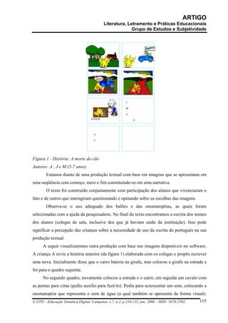 ARTIGO
                                           Literatura, Letramento e Práticas Educacionais
                                                         Grupo de Estudos e Subjetividade




Figura 1 - História: A morte do cão
Autores: A , J e M (5-7 anos)
        Estamos diante de uma produção textual com base em imagens que se apresentam em
uma seqüência com começo, meio e fim constituindo-se em uma narrativa.
        O texto foi construído conjuntamente com participação dos alunos que vivenciaram o
fato e de outros que interagiram questionando e opinando sobre as escolhas das imagens.
        Observa-se o uso adequado dos balões e das onomatopéias, as quais foram
selecionadas com a ajuda da pesquisadora. No final do texto encontramos a escrita dos nomes
dos alunos (colegas de sala, inclusive dos que já haviam saído da instituição). Isso pode
significar a percepção das crianças sobre a necessidade de uso da escrita do português na sua
produção textual.
      A seguir visualizaremos outra produção com base nas imagens disponíveis no software.
A criança A reviu a história anterior (da figura 1) elaborada com os colegas e propôs escrever
uma nova. Inicialmente disse que o carro bateria na girafa, mas colocou a girafa na estrada e
foi para o quadro seguinte.
      No segundo quadro, novamente colocou a estrada e o carro, em seguida um cavalo com
as pernas para cima (pediu auxílio para fazê-lo). Pediu para acrescentar um som, colocando a
onomatopéia que representa o som de água (a qual também se apresenta de forma visual).
© ETD – Educação Temática Digital, Campinas, v.7, n.2, p.110-122, jun. 2006 – ISSN: 1676-2592.   115
 