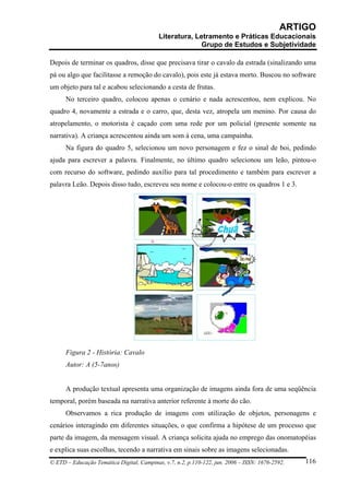 ARTIGO
                                           Literatura, Letramento e Práticas Educacionais
                                                         Grupo de Estudos e Subjetividade

Depois de terminar os quadros, disse que precisava tirar o cavalo da estrada (sinalizando uma
pá ou algo que facilitasse a remoção do cavalo), pois este já estava morto. Buscou no software
um objeto para tal e acabou selecionando a cesta de frutas.
      No terceiro quadro, colocou apenas o cenário e nada acrescentou, nem explicou. No
quadro 4, novamente a estrada e o carro, que, desta vez, atropela um menino. Por causa do
atropelamento, o motorista é caçado com uma rede por um policial (presente somente na
narrativa). A criança acrescentou ainda um som à cena, uma campainha.
      Na figura do quadro 5, selecionou um novo personagem e fez o sinal de boi, pedindo
ajuda para escrever a palavra. Finalmente, no último quadro selecionou um leão, pintou-o
com recurso do software, pedindo auxílio para tal procedimento e também para escrever a
palavra Leão. Depois disso tudo, escreveu seu nome e colocou-o entre os quadros 1 e 3.




      Figura 2 - História: Cavalo
      Autor: A (5-7anos)


      A produção textual apresenta uma organização de imagens ainda fora de uma seqüência
temporal, porém baseada na narrativa anterior referente à morte do cão.
      Observamos a rica produção de imagens com utilização de objetos, personagens e
cenários interagindo em diferentes situações, o que confirma a hipótese de um processo que
parte da imagem, da mensagem visual. A criança solicita ajuda no emprego das onomatopéias
e explica suas escolhas, tecendo a narrativa em sinais sobre as imagens selecionadas.
© ETD – Educação Temática Digital, Campinas, v.7, n.2, p.110-122, jun. 2006 – ISSN: 1676-2592.   116
 
