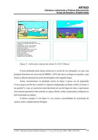 ARTIGO
                                           Literatura, Letramento e Práticas Educacionais
                                                         Grupo de Estudos e Subjetividade




        Figura 3 – elaboração conjunta das alunas G e R (13-16anos)


        O texto produzido pelas alunas remete-nos à escrita de um estrangeiro, ou seja, essa
produção demonstra um escrevente (CORRÊA, 1997) não nativo na língua em questão, o que
reforça a idéia de aquisição da escrita do português como segunda língua.
        Assim, encontraremos na produção escrita da figura 3 pouco uso de preposição
(“Lucas pegou um flor dar a menina”) e algumas inadequações na flexão verbal (“Luciana vi
um gatinho”), o que se caracteriza como decorrente do uso da língua de sinais, a qual possui
uma estrutura gramatical toda centrada no espaço (flexão verbal e preposições configuram-se
pela localização no espaço).
        O último exemplo é o da figura 4 e nos mostra a possibilidade de constituição de
sujeitos surdos verdadeiramente bilíngües.




© ETD – Educação Temática Digital, Campinas, v.7, n.2, p.110-122, jun. 2006 – ISSN: 1676-2592.   118
 
