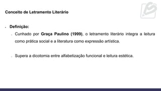 Conceito de Letramento Literário
• Definição:
o Cunhado por Graça Paulino (1999), o letramento literário integra a leitura
como prática social e a literatura como expressão artística.
o Supera a dicotomia entre alfabetização funcional e leitura estética.
 