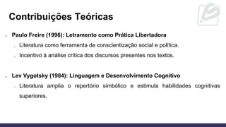 Contribuições Teóricas
• Paulo Freire (1996): Letramento como Prática Libertadora
o Literatura como ferramenta de conscientização social e política.
o Incentivo à análise crítica dos discursos presentes nos textos.
• Lev Vygotsky (1984): Linguagem e Desenvolvimento Cognitivo
o Literatura amplia o repertório simbólico e estimula habilidades cognitivas
superiores.
 