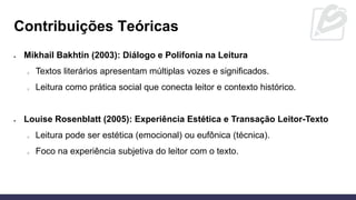 • Mikhail Bakhtin (2003): Diálogo e Polifonia na Leitura
o Textos literários apresentam múltiplas vozes e significados.
o Leitura como prática social que conecta leitor e contexto histórico.
• Louise Rosenblatt (2005): Experiência Estética e Transação Leitor-Texto
o Leitura pode ser estética (emocional) ou eufônica (técnica).
o Foco na experiência subjetiva do leitor com o texto.
Contribuições Teóricas
 