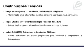 • Graça Paulino (1999): O Letramento Literário como Integração
o Combinação entre letramento e literatura para uma abordagem mais significativa.
• Roger Chartier (2004): Contextualização Histórica da Leitura
o Leitura literária como prática cultural transformada ao longo do tempo.
• Isabel Solé (1998): Estratégias e Sequências Didáticas
o Ensino estruturado em etapas progressivas para aprimorar a compreensão e
interpretação.
Contribuições Teóricas
 