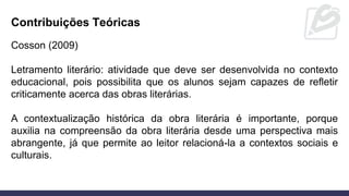 Contribuições Teóricas
Cosson (2009)
Letramento literário: atividade que deve ser desenvolvida no contexto
educacional, pois possibilita que os alunos sejam capazes de refletir
criticamente acerca das obras literárias.
A contextualização histórica da obra literária é importante, porque
auxilia na compreensão da obra literária desde uma perspectiva mais
abrangente, já que permite ao leitor relacioná-la a contextos sociais e
culturais.
 