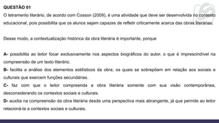 QUESTÃO 01
O letramento literário, de acordo com Cosson (2009), é uma atividade que deve ser desenvolvida no contexto
educacional, pois possibilita que os alunos sejam capazes de refletir criticamente acerca das obras literárias.
Desse modo, a contextualização histórica da obra literária é importante, porque
A- possibilita ao leitor focar exclusivamente nos aspectos biográficos do autor, o que é imprescindível na
compreensão de um texto literário.
B- facilita a análise dos elementos estilísticos da obra, os quais se sobrepõem em relação aos sociais e
culturais que exercem funções secundárias.
C- faz com que o leitor compreenda a obra literária somente com sua visão contemporânea,
desconsiderando os contextos sociais e culturais.
D- auxilia na compreensão da obra literária desde uma perspectiva mais abrangente, já que permite ao leitor
relacioná-la a contextos sociais e culturais.
 