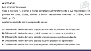 QUESTÃO 02
Leia o fragmento a seguir.
Cabe à literatura “[...] tornar o mundo compreensível transformando a sua materialidade em
palavras de cores, odores, sabores e formas intensamente humanas”. (COSSON, Rildo,
2006b, p. 17)
Analisando contexto acima, compreende-se que:
A- O letramento literário tem uma posição normatizada no processo de aprendizado.
B- O letramento literário tem uma posição comum no processo de aprendizado.
C- O letramento literário tem uma posição singular no processo de aprendizado.
D- O letramento literário tem uma posição usual no processo de aprendizado.
E- O letramento literário tem uma posição padronizada no processo de aprendizado.
 