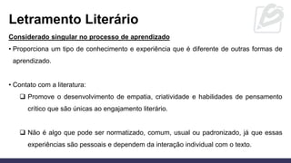 Letramento Literário
Considerado singular no processo de aprendizado
• Proporciona um tipo de conhecimento e experiência que é diferente de outras formas de
aprendizado.
• Contato com a literatura:
❑ Promove o desenvolvimento de empatia, criatividade e habilidades de pensamento
crítico que são únicas ao engajamento literário.
❑ Não é algo que pode ser normatizado, comum, usual ou padronizado, já que essas
experiências são pessoais e dependem da interação individual com o texto.
 