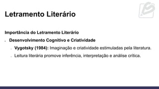 Letramento Literário
Importância do Letramento Literário
• Desenvolvimento Cognitivo e Criatividade
o Vygotsky (1984): Imaginação e criatividade estimuladas pela literatura.
o Leitura literária promove inferência, interpretação e análise crítica.
 