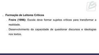 • Formação de Leitores Críticos
o Freire (1996): Escola deve formar sujeitos críticos para transformar a
realidade.
o Desenvolvimento da capacidade de questionar discursos e ideologias
nos textos.
 