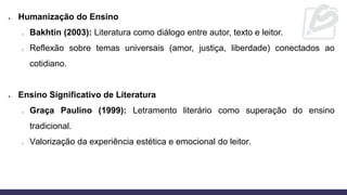 • Humanização do Ensino
o Bakhtin (2003): Literatura como diálogo entre autor, texto e leitor.
o Reflexão sobre temas universais (amor, justiça, liberdade) conectados ao
cotidiano.
• Ensino Significativo de Literatura
o Graça Paulino (1999): Letramento literário como superação do ensino
tradicional.
o Valorização da experiência estética e emocional do leitor.
 