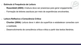 • Estímulo à Frequência de Leitura
o Rosenblatt (2005): A leitura deve ser prazerosa para gerar engajamento.
o Formação de leitores assíduos por meio de experiências envolventes.
• Leitura Reflexiva e Consciência Crítica
o Chartier (2004): Leitura deve ir além da superfície e estabelecer conexões com
a realidade.
o Desenvolvimento de consciência crítica e ética a partir dos textos literários.
 