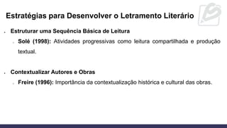 • Estruturar uma Sequência Básica de Leitura
o Solé (1998): Atividades progressivas como leitura compartilhada e produção
textual.
• Contextualizar Autores e Obras
o Freire (1996): Importância da contextualização histórica e cultural das obras.
Estratégias para Desenvolver o Letramento Literário
 