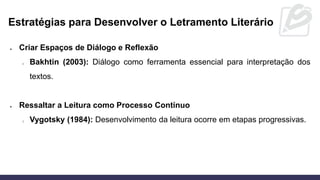 Estratégias para Desenvolver o Letramento Literário
• Criar Espaços de Diálogo e Reflexão
o Bakhtin (2003): Diálogo como ferramenta essencial para interpretação dos
textos.
• Ressaltar a Leitura como Processo Contínuo
o Vygotsky (1984): Desenvolvimento da leitura ocorre em etapas progressivas.
 