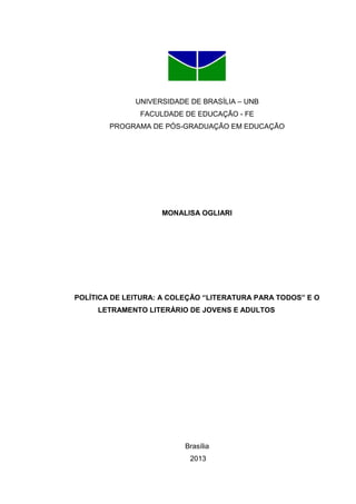 UNIVERSIDADE DE BRASÍLIA – UNB
FACULDADE DE EDUCAÇÃO - FE
PROGRAMA DE PÓS-GRADUAÇÃO EM EDUCAÇÃO
MONALISA OGLIARI
POLÍTICA DE LEITURA: A COLEÇÃO “LITERATURA PARA TODOS” E O
LETRAMENTO LITERÁRIO DE JOVENS E ADULTOS
Brasília
2013
 