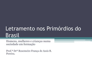 Letramento nos Primórdios do
Brasil
Homens, mulheres e crianças numa
sociedade em formação
Prof.ª Drª Rosemeire França de Assis R.
Pereira.
 