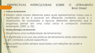 PERSPECTIVAS INTERCULTURAIS SOBRE O LETRAMENTO
Brian Street
 Práticas de letramento
 Existem vários modos diferentes pelos quais representamos nossos usos e
significados de ler e escrever em diferentes contextos sociais e o
testemunho de sociedades e épocas diferentes demonstra que é
enganoso pensar em uma coisa única e compacta chamada
letramento. (2007, p. 02).
 Modelo ideológico de letramento
 Reconhece uma multiplicidade de letramentos;
 O significado e os usos das práticas de letramento estão relacionados
com contextos culturais específicos;
 Essas práticas estão sempre associadas com relações de poder e
ideologia;
 