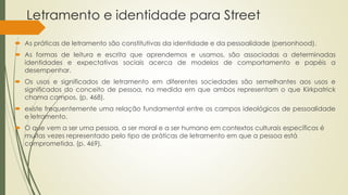 Letramento e identidade para Street
 As práticas de letramento são constitutivas da identidade e da pessoalidade (personhood).
 As formas de leitura e escrita que aprendemos e usamos, são associadas a determinadas
identidades e expectativas sociais acerca de modelos de comportamento e papéis a
desempenhar.
 Os usos e significados de letramento em diferentes sociedades são semelhantes aos usos e
significados do conceito de pessoa, na medida em que ambos representam o que Kirkpatrick
chama campos, (p. 468).
 existe frequentemente uma relação fundamental entre os campos ideológicos de pessoalidade
e letramento.
 O que vem a ser uma pessoa, a ser moral e a ser humano em contextos culturais específicos é
muitas vezes representado pelo tipo de práticas de letramento em que a pessoa está
comprometida. (p. 469).
 