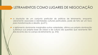 LETRAMENTOS COMO LUGARES DE NEGOCIAÇÃO
 a aquisição de um conjunto particular de práticas de letramento, enquanto
claramente associada a identidades culturais particulares, pode de fato ser um foco
para transformação e desafio. (p.471).
 o letramento dominante marginaliza outras variedades, afirma sua própria dominação
e disfarça sua própria base de classe e de cultura são questões que raramente têm
sido levanta das no campo do letramento; (p. 472)
 