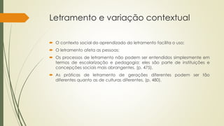 Letramento e variação contextual
 O contexto social do aprendizado do letramento facilita o uso;
 O letramento afeta as pessoas;
 Os processos de letramento não podem ser entendidos simplesmente em
termos de escolarização e pedagogia: eles são parte de instituições e
concepções sociais mais abrangentes. (p. 475).
 As práticas de letramento de gerações diferentes podem ser tão
diferentes quanto as de culturas diferentes. (p. 480).
 