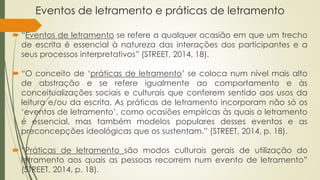 Eventos de letramento e práticas de letramento
 “Eventos de letramento se refere a qualquer ocasião em que um trecho
de escrita é essencial à natureza das interações dos participantes e a
seus processos interpretativos” (STREET, 2014, 18).
 “O conceito de ‘práticas de letramento’ se coloca num nível mais alto
de abstração e se refere igualmente ao comportamento e às
conceitualizações sociais e culturais que conferem sentido aos usos da
leitura e/ou da escrita. As práticas de letramento incorporam não só os
‘eventos de letramento’, como ocasiões empíricas às quais o letramento
é essencial, mas também modelos populares desses eventos e as
preconcepções ideológicas que os sustentam.” (STREET, 2014, p. 18).
 “Práticas de letramento são modos culturais gerais de utilização do
letramento aos quais as pessoas recorrem num evento de letramento”
(STREET, 2014, p. 18).
 