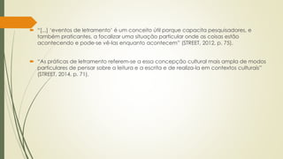  “[...] ‘eventos de letramento’ é um conceito útil porque capacita pesquisadores, e
também praticantes, a focalizar uma situação particular onde as coisas estão
acontecendo e pode-se vê-las enquanto acontecem” (STREET, 2012, p. 75).
 “As práticas de letramento referem-se a essa concepção cultural mais ampla de modos
particulares de pensar sobre a leitura e a escrita e de realiza-la em contextos culturais”
(STREET, 2014, p. 71).
 