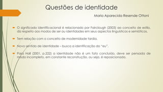 Questões de identidade
Maria Aparecida Resende Ottoni
 O significado identificacional é relacionado por Fairclough (2003) ao conceito de estilo,
diz respeito aos modos de ser ou identidades em seus aspectos linguísticos e semióticos.
 Tem relação com o conceito de modernidade tardia.
 Novo sentido de identidade – busca a identificação do “eu”.
 Para Hall (2001, p.222) a identidade não é um fato concluído, deve ser pensada de
modo incompleto, em constante reconstrução, ou seja, é reposicionada.
 