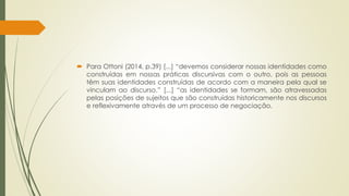  Para Ottoni (2014, p.39) [...] “devemos considerar nossas identidades como
construídas em nossas práticas discursivas com o outro, pois as pessoas
têm suas identidades construídas de acordo com a maneira pela qual se
vinculam ao discurso.” [...] “as identidades se formam, são atravessadas
pelas posições de sujeitos que são construídas historicamente nos discursos
e reflexivamente através de um processo de negociação.
 