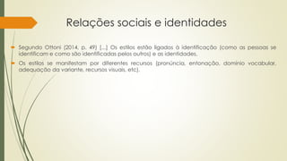 Relações sociais e identidades
 Segundo Ottoni (2014, p. 49) [...] Os estilos estão ligados à identificação (como as pessoas se
identificam e como são identificadas pelos outros) e as identidades.
 Os estilos se manifestam por diferentes recursos (pronúncia, entonação, domínio vocabular,
adequação da variante, recursos visuais, etc).
 