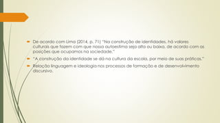  De acordo com Lima (2014, p. 71) “Na construção de identidades, há valores
culturais que fazem com que nossa autoestima seja alta ou baixa, de acordo com as
posições que ocupamos na sociedade.”
 “A construção da identidade se dá na cultura da escola, por meio de suas práticas.”
 Relação linguagem e ideologia nos processos de formação e de desenvolvimento
discursivo.
 