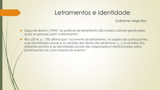 Letramentos e identidade
Guilherme Veiga Rios
 Segundo Barton (1994) “as práticas de letramento são modos culturais gerais pelos
quais as pessoas usam o letramento”.
 Rios (2014, p. 178) afirma que “no evento de letramento, os papéis dos participantes,
suas identidades sociais e os sentidos dos textos são dinâmicos, [...] os sentidos dos
materiais escritos e as identidades sociais são negociados e reestruturados pelos
participantes no curso mesmo do evento.”
 