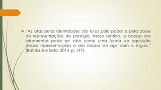  “As lutas pelas identidades são lutas pelo poder e pela posse
de representações de prestigio. Nesse sentido, o acesso aos
letramentos pode ser visto como uma forma de aquisição
dessas representações e dos modos de agir com a língua.”
(Batista Jr e Sato, 2014, p. 197).
 