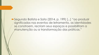 Segundo Batista e Sato (2014, p. 199) [...] “ao produzir
significados nos eventos de letramento, as identidades
se constroem, recriam seus espaços e possibilitam a
manutenção ou a transformação das práticas.”
 