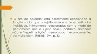  O ato de aprender está diretamente relacionado à
função social que o sujeito exerce e às experiências
individuais, intimamente relacionadas com o modo de
pensamento que o sujeito possui, portanto, aprender
não é “repetir a lição” memorizada mecanicamente,
vai muito além. (FREIRE,1994, p. 33.).
 