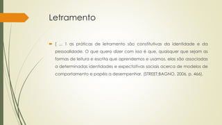Letramento
 [ ... 1 as práticas de letramento são constitutivas da identidade e da
pessoalidade. O que quero dizer com isso é que, quaisquer que sejam as
formas de leitura e escrita que aprendemos e usamos, elas são associadas
a determinadas identidades e expectativas sociais acerca de modelos de
comportamento e papéis a desempenhar. (STREET;BAGNO, 2006, p. 466).
 