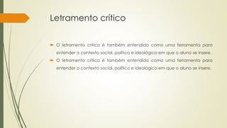 Letramento crítico
 O letramento crítico é também entendido como uma ferramenta para
entender o contexto social, político e ideológico em que o aluno se insere.
 O letramento crítico é também entendido como uma ferramenta para
entender o contexto social, político e ideológico em que o aluno se insere.
 