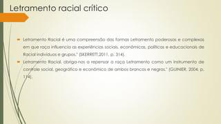 Letramento racial crítico
 Letramento Racial é uma compreensão das formas Letramento poderosas e complexas
em que raça influencia as experiências sociais, econômicas, políticas e educacionais de
Racial indivíduos e grupos." (SKERRETT,2011, p. 314).
 Letramento Racial, obriga-nos a repensar a raça Letramento como um instrumento de
controle social, geográfico e econômico de ambos brancos e negros." (GUINIER, 2004, p.
114).
 