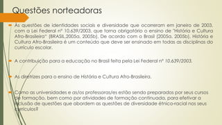 Questões norteadoras
 Às questões de identidades sociais e diversidade que ocorreram em janeiro de 2003,
com a Lei Federal n° 10.639/2003, que torna obrigatório o ensino de "História e Cultura
Afro-Brasileira“ (BRASIL,2005a, 2005b). De acordo com o Brasil (2005a. 2005b), História e
Cultura Afro-Brasileira é um conteúdo que deve ser ensinado em todas as disciplinas do
currículo escolar.
 A contribuição para a educação no Brasil feita pela Lei Federal nº 10.639/2003.
 As diretrizes para o ensino de História e Cultura Afro-Brasileira.
 Como as universidades e as/os professoras/es estão sendo preparados por seus cursos
de formação, bem como por atividades de formação continuada, para efetivar a
inclusão de questões que abordem as questões de diversidade étnico-racial nos seus
currículos?
 