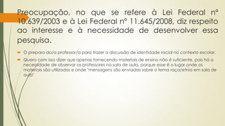 Preocupação, no que se refere à Lei Federal nº
10.639/2003 e à Lei Federal nº 11.645/2008, diz respeito
ao interesse e à necessidade de desenvolver essa
pesquisa.
 O preparo do/a professor/a para trazer a discussão de identidade racial no contexto escolar.
 Quero com isso dizer que apenas fornecendo materiais de ensino não é suficiente, pois há a
necessidade de observar os professores na sala de aula, porque esse é o lugar onde os
materiais são utilizados e onde "mensagens são enviadas sobre o tema raça/etnia em sala de
aula"
 