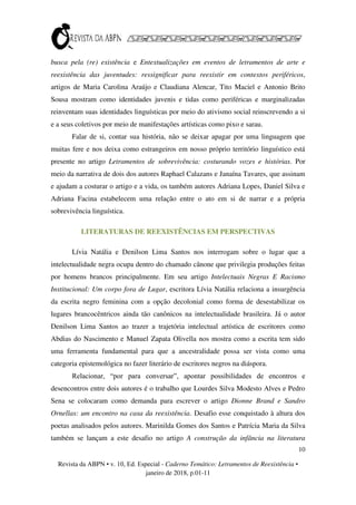 10
Revista da ABPN • v. 10, Ed. Especial - Caderno Temático: Letramentos de Reexistência •
janeiro de 2018, p.01-11
busca pela (re) existência e Entextualizações em eventos de letramentos de arte e
reexistência das juventudes: ressignificar para reexistir em contextos periféricos,
artigos de Maria Carolina Araújo e Claudiana Alencar, Tito Maciel e Antonio Brito
Sousa mostram como identidades juvenis e tidas como periféricas e marginalizadas
reinventam suas identidades linguísticas por meio do ativismo social reinscrevendo a si
e a seus coletivos por meio de manifestações artísticas como pixo e sarau.
Falar de si, contar sua história, não se deixar apagar por uma linguagem que
muitas fere e nos deixa como estrangeiros em nosso próprio território linguístico está
presente no artigo Letramentos de sobrevivência: costurando vozes e histórias. Por
meio da narrativa de dois dos autores Raphael Calazans e Janaína Tavares, que assinam
e ajudam a costurar o artigo e a vida, os também autores Adriana Lopes, Daniel Silva e
Adriana Facina estabelecem uma relação entre o ato em si de narrar e a própria
sobrevivência linguística.
LITERATURAS DE REEXISTÊNCIAS EM PERSPECTIVAS
Lívia Natália e Denilson Lima Santos nos interrogam sobre o lugar que a
intelectualidade negra ocupa dentro do chamado cânone que privilegia produções feitas
por homens brancos principalmente. Em seu artigo Intelectuais Negras E Racismo
Institucional: Um corpo fora de Lugar, escritora Lívia Natália relaciona a insurgência
da escrita negro feminina com a opção decolonial como forma de desestabilizar os
lugares brancocêntricos ainda tão canônicos na intelectualidade brasileira. Já o autor
Denilson Lima Santos ao trazer a trajetória intelectual artística de escritores como
Abdias do Nascimento e Manuel Zapata Olivella nos mostra como a escrita tem sido
uma ferramenta fundamental para que a ancestralidade possa ser vista como uma
categoria epistemológica no fazer literário de escritores negros na diáspora.
Relacionar, “por para conversar”, apontar possibilidades de encontros e
desencontros entre dois autores é o trabalho que Lourdes Silva Modesto Alves e Pedro
Sena se colocaram como demanda para escrever o artigo Dionne Brand e Sandro
Ornellas: um encontro na casa da reexistência. Desafio esse conquistado à altura dos
poetas analisados pelos autores. Marinilda Gomes dos Santos e Patrícia Maria da Silva
também se lançam a este desafio no artigo A construção da infância na literatura
 
