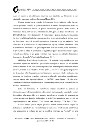 2
Revista da ABPN • v. 10, Ed. Especial - Caderno Temático: Letramentos de Reexistência •
janeiro de 2018, p.01-11
vidas, os valores a ela atribuídos, interessa suas trajetórias de letramento e suas
identidades trançadas, conforme Kassandra Muniz, 2016.
E nesse sentido que o conceito de letramento de reexistências ganha força ao
buscar apreender, entender as práticas cotidianas de uso da linguagem que provocam
releituras de identidades étnicas, de gênero, sexualidade, políticas, dentre outras. A
formulação nasce junto da tese, defendida em 2009, por Ana Lúcia Silva Souza - em
2011 editada para o livro Letramentos de Reexistência – poesia, Grafite, música, dança:
hip hop, pela Editora Parábola -, que caracterizou o movimento cultural hip-hop como
um importante espaço de aprendizagens para a juventude negra que evidencia “uma
reinvenção de práticas de uso da linguagem que os sujeitos realizam levando em conta
as experiências educativas – de que compartilham na esfera escolar, como estudantes –
as produzidas na esfera do cotidiano e as engendradas pelos movimentos sociais negros,
tornando-as próprias, o que pode contribuir para repensar os múltiplos letramentos
dentro e fora da escola.” (Ana Lúcia Silva Souza, 2011).
O hip hop desde o início dos anos de 1990 tem sido compreendido como uma
importante agência de letramento que mescla linguagens e mídias de modalidades
diversas em torno de um fazer cultural e político que interfere positivamente em muitos
cenários, também na escola (Ione Jovino, 2004). A discussão tem aportes importantes
em discussões sobre linguagem, novos letramentos além dos estudos culturais, mas,
sobretudo em estudos e pesquisas centrados na educação antirracista, especialmente,
mas não apenas, após a promulgação da Lei 10.639/03 – que altera a LDB e inclui no
currículo oficial dos estabelecimentos de ensino a obrigatoriedade do estudo da história
e cultura afro-brasileira.
Falar em letramento de reexistência implica considerar as práticas de
letramentos desenvolvidas em âmbito não escolar, marcadas pelas identidades sociais
dos sujeitos nelas envolvidos e os aspectos que afetam o histórico do letramento da
população negra no Brasil e influenciam as trajetórias pessoais de usos sociais da
linguagem (Barros, 2005; Fonseca, 2016; Jovino, 2004; Munanga, 2004, Souza, 2011).
É desse âmbito que os artigos que estão neste Caderno falam de corpos, de
culturas e de identidades que constantemente se veem sendo envolvidas em tentativas de
total apagamento e exclusão do que se considera referência de “normal” em uma
 