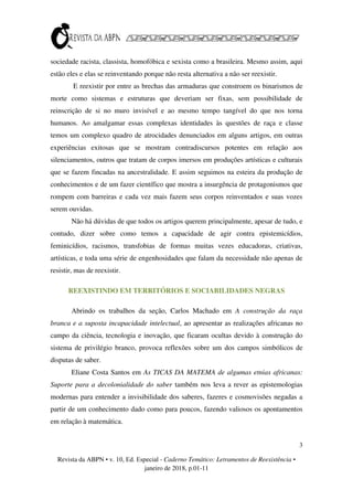 3
Revista da ABPN • v. 10, Ed. Especial - Caderno Temático: Letramentos de Reexistência •
janeiro de 2018, p.01-11
sociedade racista, classista, homofóbica e sexista como a brasileira. Mesmo assim, aqui
estão eles e elas se reinventando porque não resta alternativa a não ser reexistir.
E reexistir por entre as brechas das armaduras que constroem os binarismos de
morte como sistemas e estruturas que deveriam ser fixas, sem possibilidade de
reinscrição de si no muro invisível e ao mesmo tempo tangível do que nos torna
humanos. Ao amalgamar essas complexas identidades às questões de raça e classe
temos um complexo quadro de atrocidades denunciados em alguns artigos, em outras
experiências exitosas que se mostram contradiscursos potentes em relação aos
silenciamentos, outros que tratam de corpos imersos em produções artísticas e culturais
que se fazem fincadas na ancestralidade. E assim seguimos na esteira da produção de
conhecimentos e de um fazer científico que mostra a insurgência de protagonismos que
rompem com barreiras e cada vez mais fazem seus corpos reinventados e suas vozes
serem ouvidas.
Não há dúvidas de que todos os artigos querem principalmente, apesar de tudo, e
contudo, dizer sobre como temos a capacidade de agir contra epistemicídios,
feminicídios, racismos, transfobias de formas muitas vezes educadoras, criativas,
artísticas, e toda uma série de engenhosidades que falam da necessidade não apenas de
resistir, mas de reexistir.
REEXISTINDO EM TERRITÓRIOS E SOCIABILIDADES NEGRAS
Abrindo os trabalhos da seção, Carlos Machado em A construção da raça
branca e a suposta incapacidade intelectual, ao apresentar as realizações africanas no
campo da ciência, tecnologia e inovação, que ficaram ocultas devido à construção do
sistema de privilégio branco, provoca reflexões sobre um dos campos simbólicos de
disputas de saber.
Eliane Costa Santos em As TICAS DA MATEMA de algumas etnias africanas:
Suporte para a decolonialidade do saber também nos leva a rever as epistemologias
modernas para entender a invisibilidade dos saberes, fazeres e cosmovisões negadas a
partir de um conhecimento dado como para poucos, fazendo valiosos os apontamentos
em relação à matemática.
 