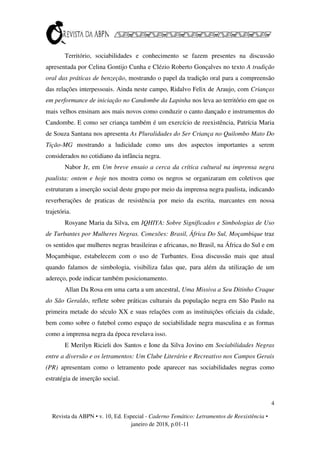 4
Revista da ABPN • v. 10, Ed. Especial - Caderno Temático: Letramentos de Reexistência •
janeiro de 2018, p.01-11
Território, sociabilidades e conhecimento se fazem presentes na discussão
apresentada por Celina Gontijo Cunha e Clézio Roberto Gonçalves no texto A tradição
oral das práticas de benzeção, mostrando o papel da tradição oral para a compreensão
das relações interpessoais. Ainda neste campo, Ridalvo Felix de Araujo, com Crianças
em performance de iniciação no Candombe da Lapinha nos leva ao território em que os
mais velhos ensinam aos mais novos como conduzir o canto dançado e instrumentos do
Candombe. E como ser criança também é um exercício de reexistência, Patrícia Maria
de Souza Santana nos apresenta As Pluralidades do Ser Criança no Quilombo Mato Do
Tição-MG mostrando a ludicidade como uns dos aspectos importantes a serem
considerados no cotidiano da infância negra.
Nabor Jr, em Um breve ensaio a cerca da crítica cultural na imprensa negra
paulista: ontem e hoje nos mostra como os negros se organizaram em coletivos que
estruturam a inserção social deste grupo por meio da imprensa negra paulista, indicando
reverberações de praticas de resistência por meio da escrita, marcantes em nossa
trajetória.
Rosyane Maria da Silva, em IQHIYA: Sobre Significados e Simbologias de Uso
de Turbantes por Mulheres Negras. Conexões: Brasil, África Do Sul, Moçambique traz
os sentidos que mulheres negras brasileiras e africanas, no Brasil, na África do Sul e em
Moçambique, estabelecem com o uso de Turbantes. Essa discussão mais que atual
quando falamos de simbologia, visibiliza falas que, para além da utilização de um
adereço, pode indicar também posicionamento.
Allan Da Rosa em uma carta a um ancestral, Uma Missiva a Seu Ditinho Craque
do São Geraldo, reflete sobre práticas culturais da população negra em São Paulo na
primeira metade do século XX e suas relações com as instituições oficiais da cidade,
bem como sobre o futebol como espaço de sociabilidade negra masculina e as formas
como a imprensa negra da época revelava isso.
E Merilyn Ricieli dos Santos e Ione da Silva Jovino em Sociabilidades Negras
entre a diversão e os letramentos: Um Clube Literário e Recreativo nos Campos Gerais
(PR) apresentam como o letramento pode aparecer nas sociabilidades negras como
estratégia de inserção social.
 