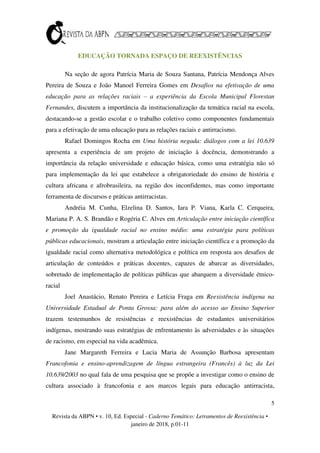 5
Revista da ABPN • v. 10, Ed. Especial - Caderno Temático: Letramentos de Reexistência •
janeiro de 2018, p.01-11
EDUCAÇÃO TORNADA ESPAÇO DE REEXISTÊNCIAS
Na seção de agora Patrícia Maria de Souza Santana, Patrícia Mendonça Alves
Pereira de Souza e João Manoel Ferreira Gomes em Desafios na efetivação de uma
educação para as relações raciais – a experiência da Escola Municipal Florestan
Fernandes, discutem a importância da institucionalização da temática racial na escola,
destacando-se a gestão escolar e o trabalho coletivo como componentes fundamentais
para a efetivação de uma educação para as relações raciais e antirracismo.
Rafael Domingos Rocha em Uma história negada: diálogos com a lei 10.639
apresenta a experiência de um projeto de iniciação à docência, demonstrando a
importância da relação universidade e educação básica, como uma estratégia não só
para implementação da lei que estabelece a obrigatoriedade do ensino de história e
cultura africana e afrobrasileira, na região dos inconfidentes, mas como importante
ferramenta de discursos e práticas antirracistas.
Andréia M. Cunha, Elzelina D. Santos, Iara P. Viana, Karla C. Cerqueira,
Mariana P. A. S. Brandão e Rogéria C. Alves em Articulação entre iniciação científica
e promoção da igualdade racial no ensino médio: uma estratégia para políticas
públicas educacionais, mostram a articulação entre iniciação científica e a promoção da
igualdade racial como alternativa metodológica e política em resposta aos desafios de
articulação de conteúdos e práticas docentes, capazes de abarcar as diversidades,
sobretudo de implementação de políticas públicas que abarquem a diversidade étnico-
racial
Joel Anastácio, Renato Pereira e Letícia Fraga em Reexistência indígena na
Universidade Estadual de Ponta Grossa: para além do acesso ao Ensino Superior
trazem testemunhos de resistências e reexistências de estudantes universitários
indígenas, mostrando suas estratégias de enfrentamento às adversidades e às situações
de racismo, em especial na vida acadêmica.
Jane Margareth Ferreira e Lucia Maria de Assunção Barbosa apresentam
Francofonia e ensino-aprendizagem de língua estrangeira (Francês) à luz da Lei
10.639/2003 no qual fala de uma pesquisa que se propõe a investigar como o ensino de
cultura associado à francofonia e aos marcos legais para educação antirracista,
 